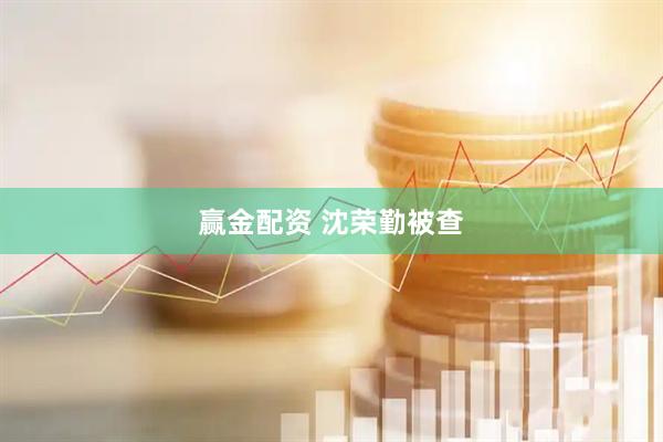 赢金配资 沈荣勤被查