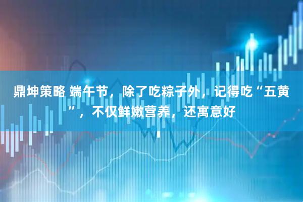 鼎坤策略 端午节，除了吃粽子外，记得吃“五黄”，不仅鲜嫩营养，还寓意好