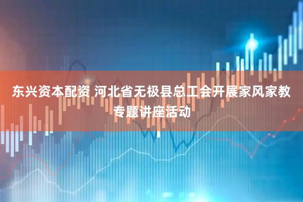 东兴资本配资 河北省无极县总工会开展家风家教专题讲座活动