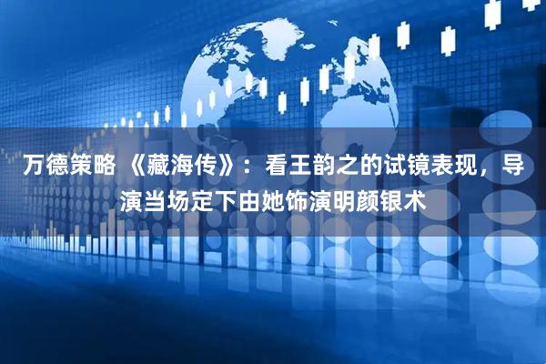 万德策略 《藏海传》：看王韵之的试镜表现，导演当场定下由她饰演明颜银术