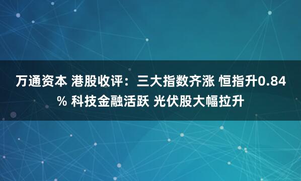 万通资本 港股收评：三大指数齐涨 恒指升0.84% 科技金融活跃 光伏股大幅拉升