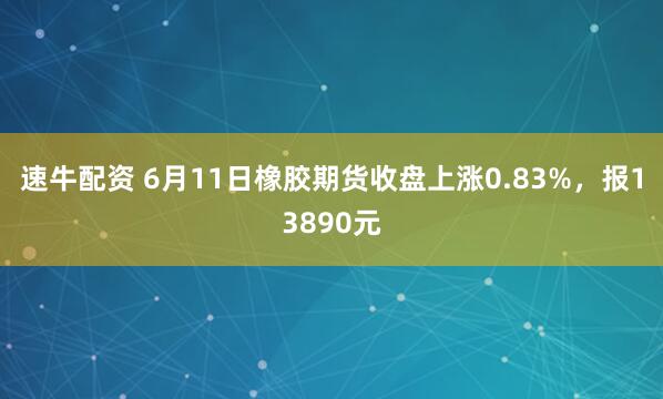 速牛配资 6月11日橡胶期货收盘上涨0.83%，报13890元