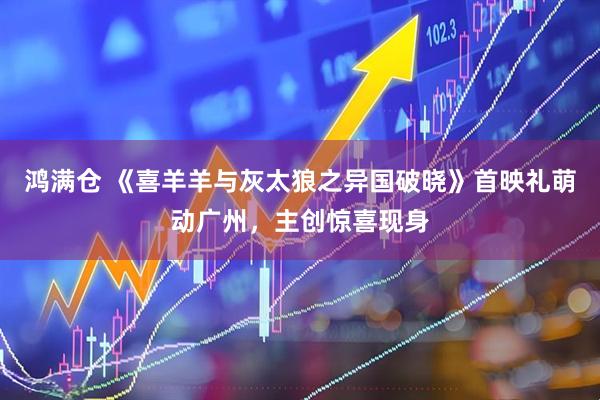 鸿满仓 《喜羊羊与灰太狼之异国破晓》首映礼萌动广州，主创惊喜现身
