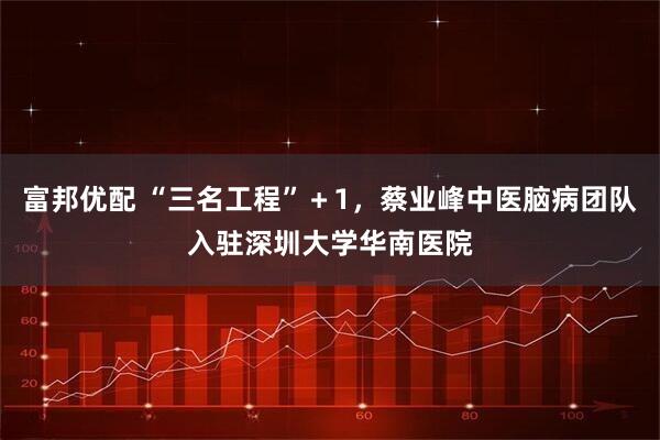 富邦优配 “三名工程”＋1，蔡业峰中医脑病团队入驻深圳大学华南医院