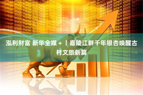 泓利财富 新华全媒＋丨嘉陵江畔千年银杏唤醒古村文旅新篇