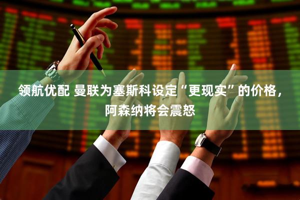 领航优配 曼联为塞斯科设定“更现实”的价格，阿森纳将会震怒