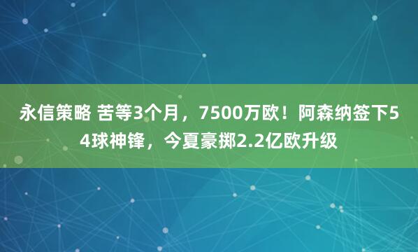 永信策略 苦等3个月，7500万欧！阿森纳签下54球神锋，今夏豪掷2.2亿欧升级
