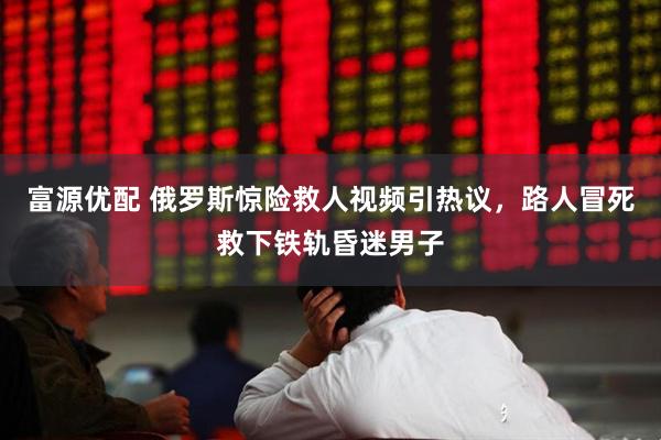 富源优配 俄罗斯惊险救人视频引热议，路人冒死救下铁轨昏迷男子