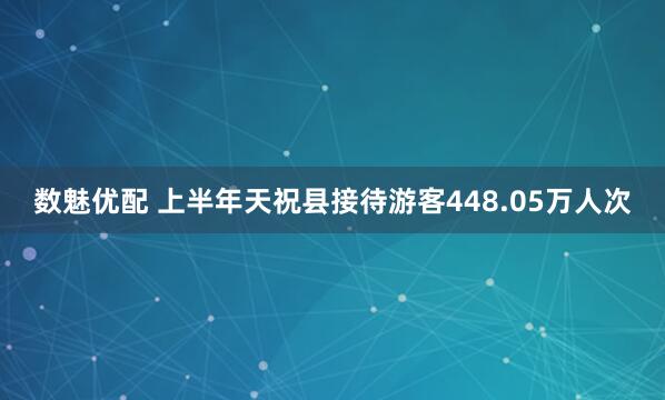 数魅优配 上半年天祝县接待游客448.05万人次