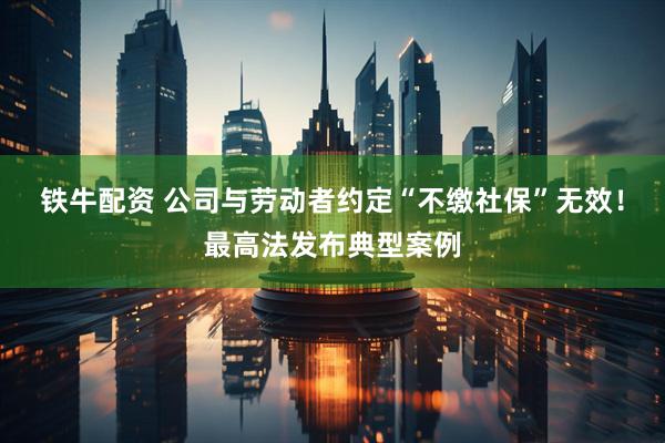 铁牛配资 公司与劳动者约定“不缴社保”无效！最高法发布典型案例
