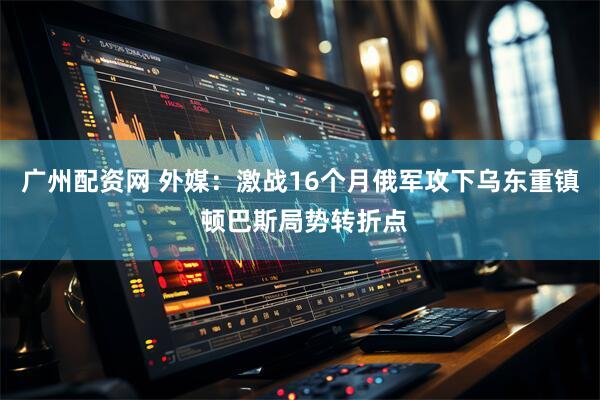 广州配资网 外媒：激战16个月俄军攻下乌东重镇 顿巴斯局势转折点
