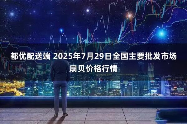 都优配送端 2025年7月29日全国主要批发市场扇贝价格行情