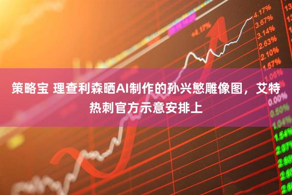 策略宝 理查利森晒AI制作的孙兴慜雕像图，艾特热刺官方示意安排上