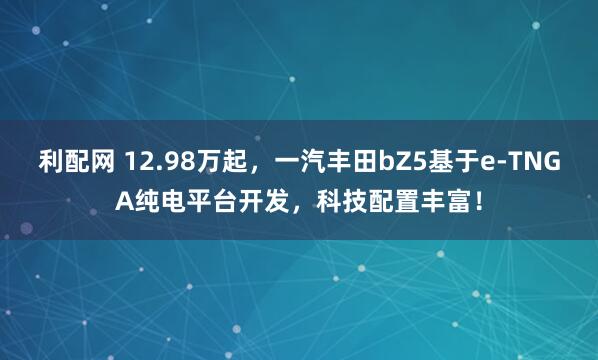 利配网 12.98万起，一汽丰田bZ5基于e-TNGA纯电平台开发，科技配置丰富！