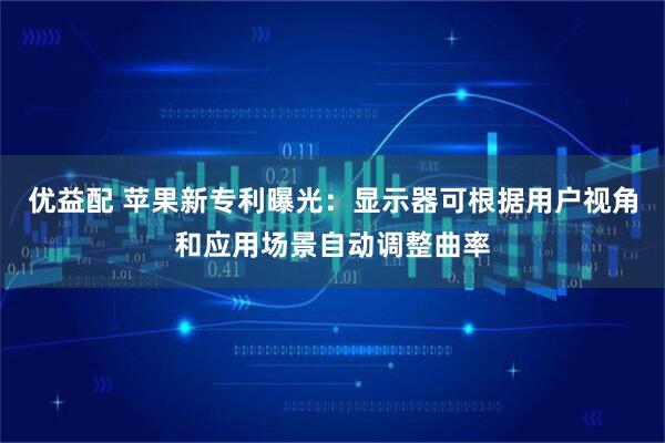 优益配 苹果新专利曝光：显示器可根据用户视角和应用场景自动调整曲率