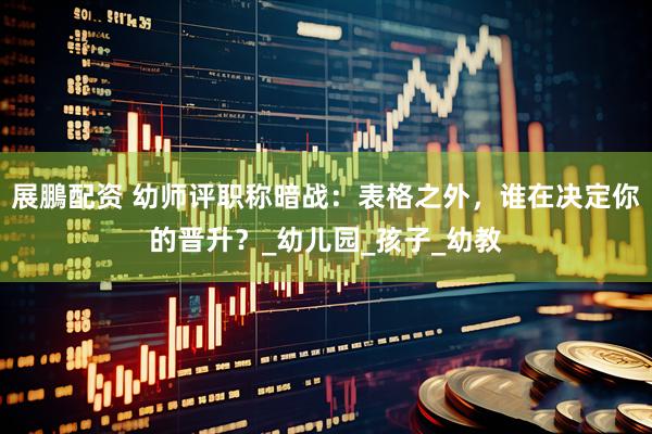 展鵬配资 幼师评职称暗战：表格之外，谁在决定你的晋升？_幼儿园_孩子_幼教