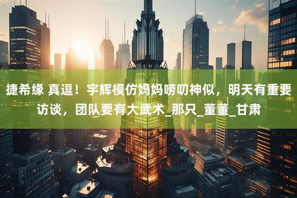 捷希缘 真逗！宇辉模仿妈妈唠叨神似，明天有重要访谈，团队要有大武术_那只_董董_甘肃
