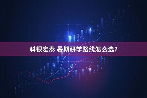 科银宏泰 暑期研学路线怎么选？