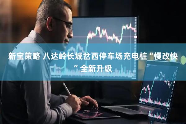 新宝策略 八达岭长城岔西停车场充电桩“慢改快”全新升级