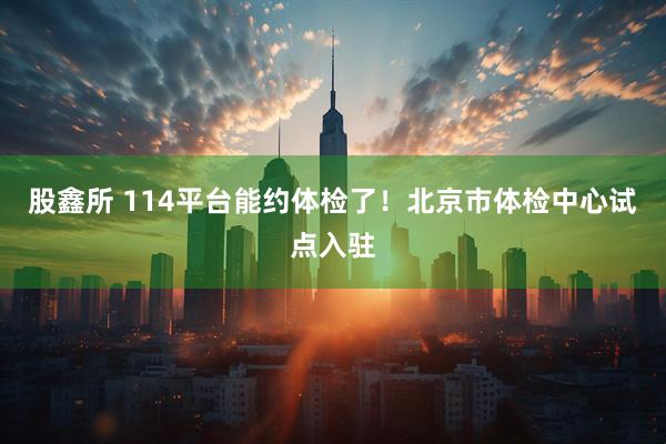 股鑫所 114平台能约体检了！北京市体检中心试点入驻