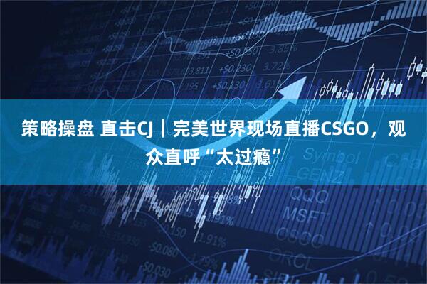 策略操盘 直击CJ｜完美世界现场直播CSGO，观众直呼“太过瘾”