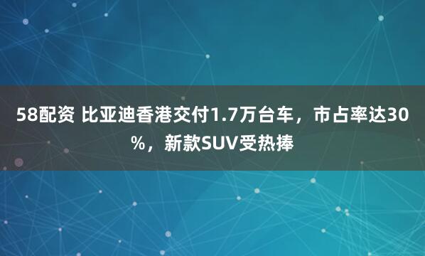 58配资 比亚迪香港交付1.7万台车，市占率达30%，新款SUV受热捧