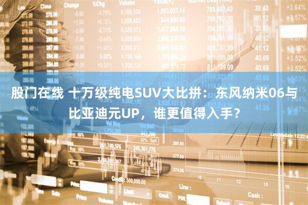 股门在线 十万级纯电SUV大比拼：东风纳米06与比亚迪元UP，谁更值得入手？
