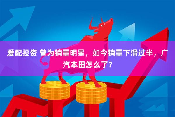 爱配投资 曾为销量明星，如今销量下滑过半，广汽本田怎么了？