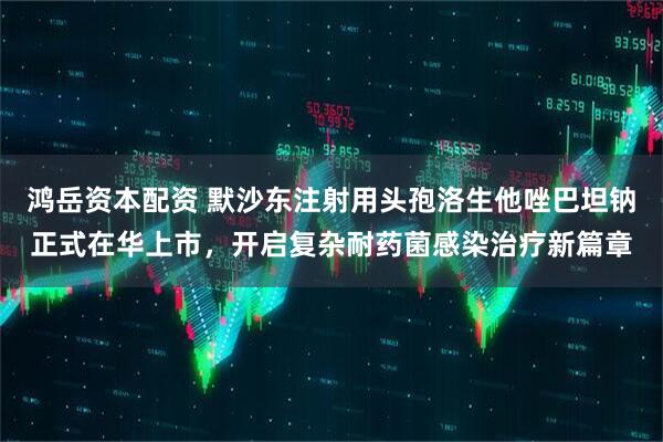 鸿岳资本配资 默沙东注射用头孢洛生他唑巴坦钠正式在华上市，开启复杂耐药菌感染治疗新篇章