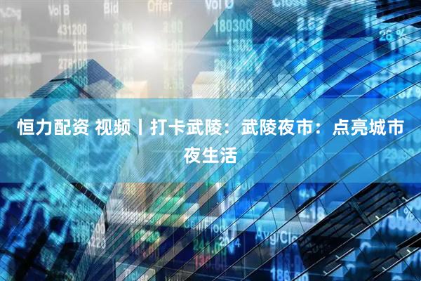 恒力配资 视频丨打卡武陵:武陵夜市:点亮城市夜生活