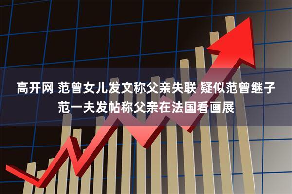 高开网 范曾女儿发文称父亲失联 疑似范曾继子范一夫发帖称父亲在法国看画展