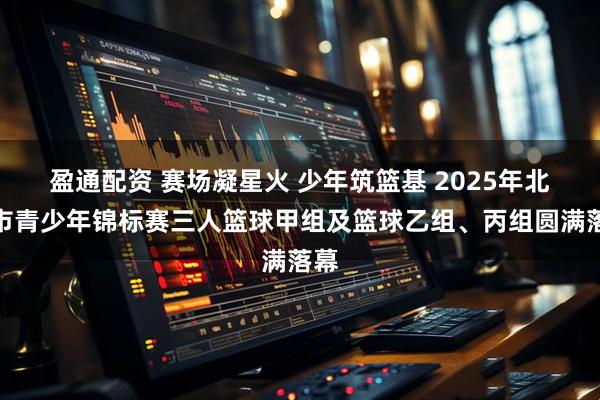 盈通配资 赛场凝星火 少年筑篮基 2025年北京市青少年锦标赛三人篮球甲组及篮球乙组、丙组圆满落幕