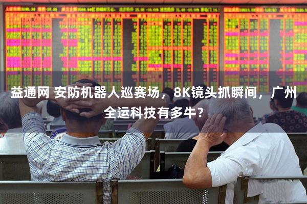 益通网 安防机器人巡赛场，8K镜头抓瞬间，广州全运科技有多牛？
