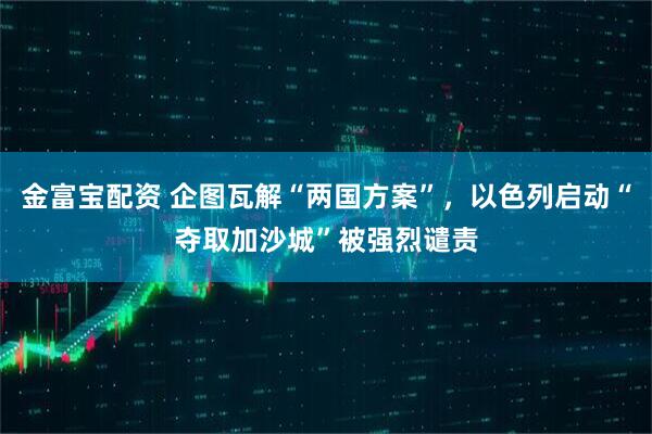 金富宝配资 企图瓦解“两国方案”，以色列启动“夺取加沙城”被强烈谴责