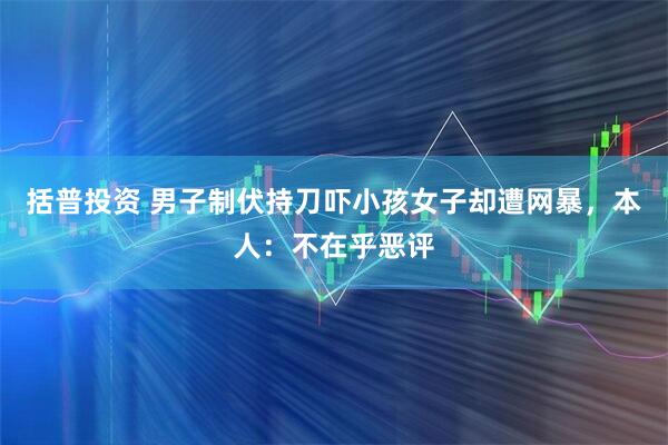 括普投资 男子制伏持刀吓小孩女子却遭网暴，本人：不在乎恶评