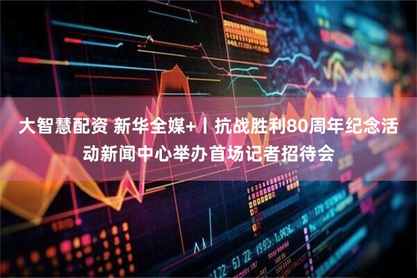 大智慧配资 新华全媒+丨抗战胜利80周年纪念活动新闻中心举办首场记者招待会