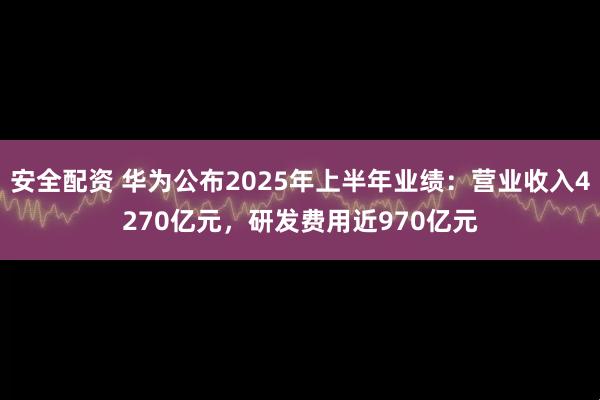 安全配资 华为公布2025年上半年业绩：营业收入4270亿元，研发费用近970亿元