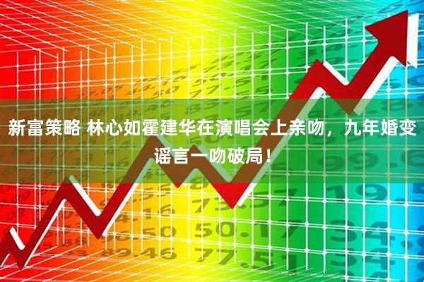 新富策略 林心如霍建华在演唱会上亲吻，九年婚变谣言一吻破局！