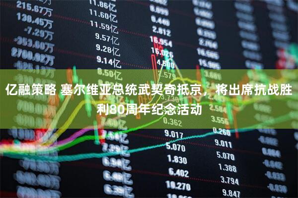 亿融策略 塞尔维亚总统武契奇抵京，将出席抗战胜利80周年纪念活动