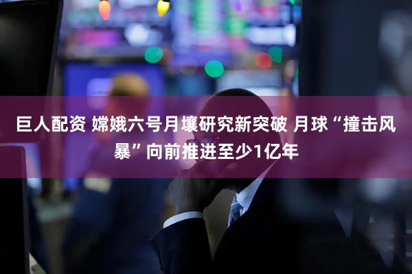 巨人配资 嫦娥六号月壤研究新突破 月球“撞击风暴”向前推进至少1亿年