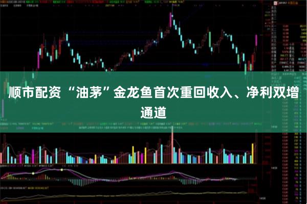 顺市配资 “油茅”金龙鱼首次重回收入、净利双增通道