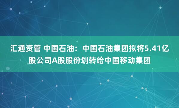 汇通资管 中国石油：中国石油集团拟将5.41亿股公司A股股份划转给中国移动集团