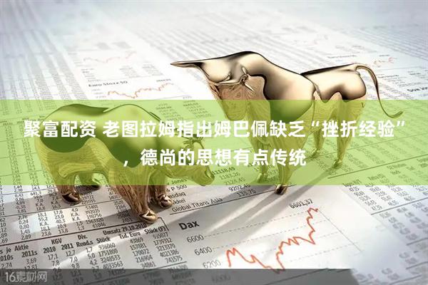 聚富配资 老图拉姆指出姆巴佩缺乏“挫折经验”，德尚的思想有点传统