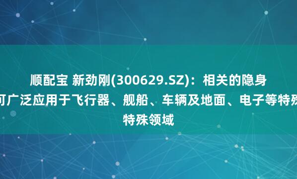 顺配宝 新劲刚(300629.SZ)：相关的隐身材料可广泛应用于飞行器、舰船、车辆及地面、电子等特殊领域