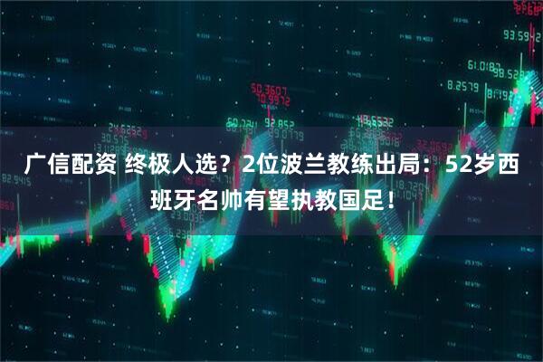 广信配资 终极人选?2位波兰教练出局:52岁西班牙名帅有望执教国足!