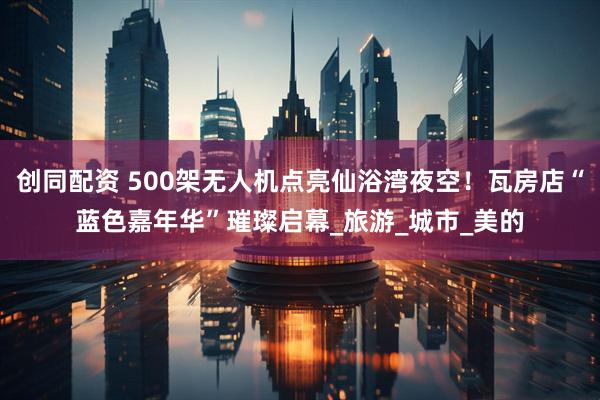创同配资 500架无人机点亮仙浴湾夜空！瓦房店“蓝色嘉年华”璀璨启幕_旅游_城市_美的