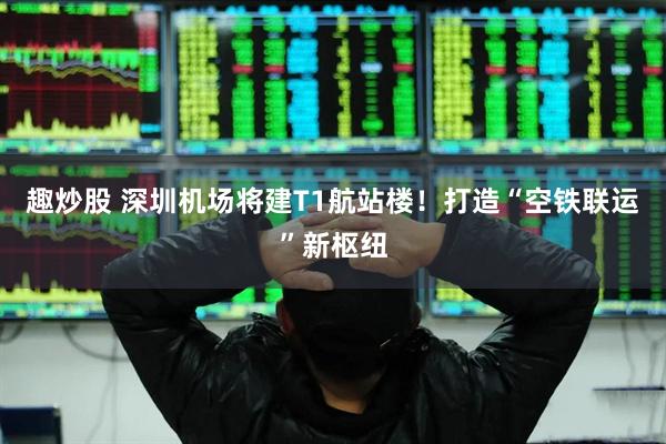 趣炒股 深圳机场将建T1航站楼!打造“空铁联运”新枢纽