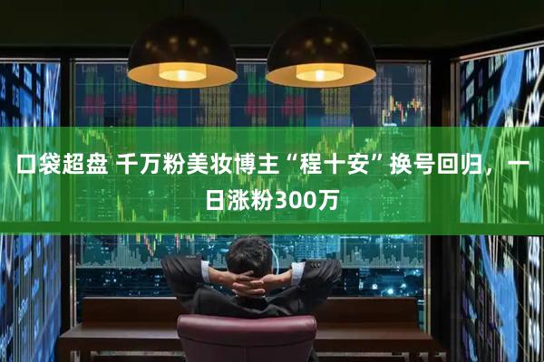 口袋超盘 千万粉美妆博主“程十安”换号回归，一日涨粉300万