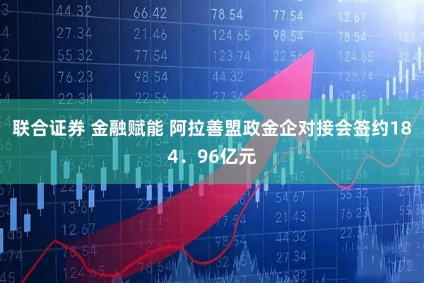 联合证券 金融赋能 阿拉善盟政金企对接会签约184.96亿元